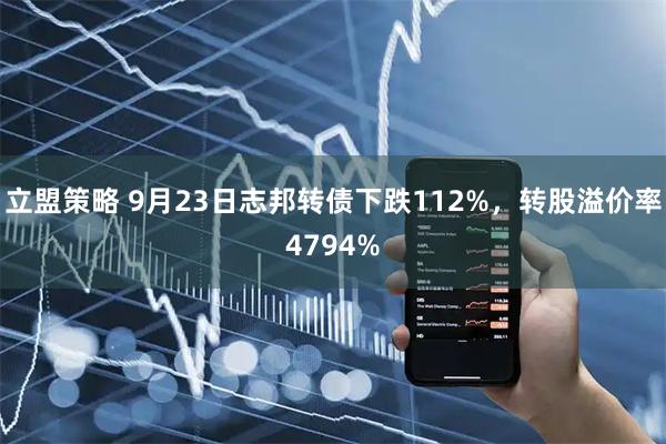 立盟策略 9月23日志邦转债下跌112%，转股溢价率4794%