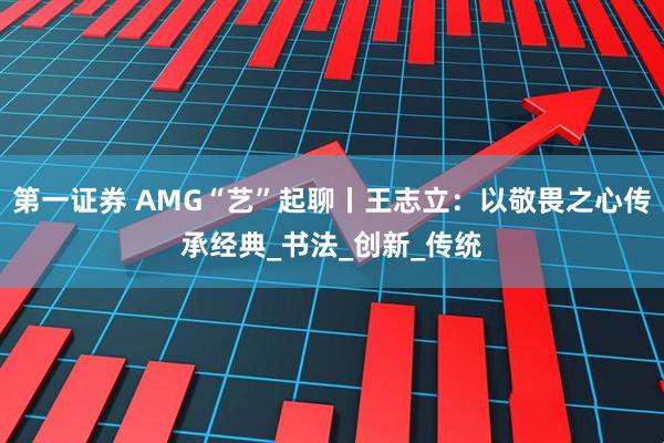 第一证券 AMG“艺”起聊丨王志立：以敬畏之心传承经典_书法_创新_传统