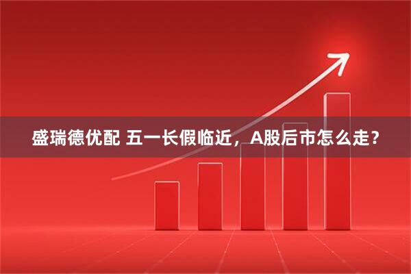 盛瑞德优配 五一长假临近，A股后市怎么走？