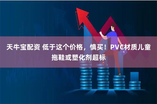天牛宝配资 低于这个价格，慎买！PVC材质儿童拖鞋或塑化剂超标