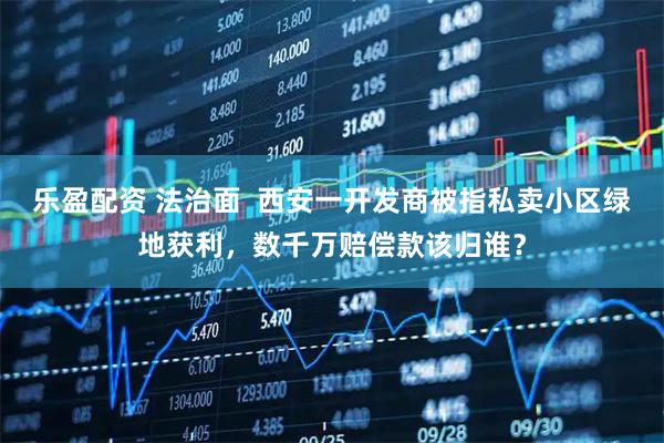 乐盈配资 法治面  西安一开发商被指私卖小区绿地获利，数千万赔偿款该归谁？