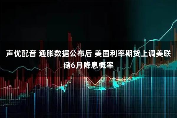 声优配音 通胀数据公布后 美国利率期货上调美联储6月降息概率