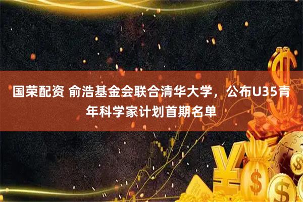 国荣配资 俞浩基金会联合清华大学，公布U35青年科学家计划首期名单