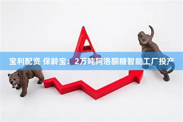 宝利配资 保龄宝：2万吨阿洛酮糖智能工厂投产