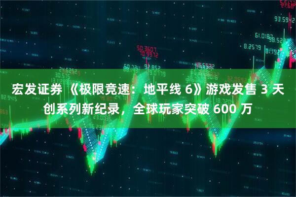 宏发证券 《极限竞速：地平线 6》游戏发售 3 天创系列新纪录，全球玩家突破 600 万