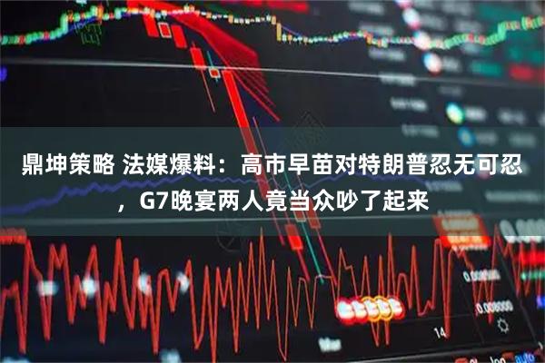 鼎坤策略 法媒爆料：高市早苗对特朗普忍无可忍，G7晚宴两人竟当众吵了起来