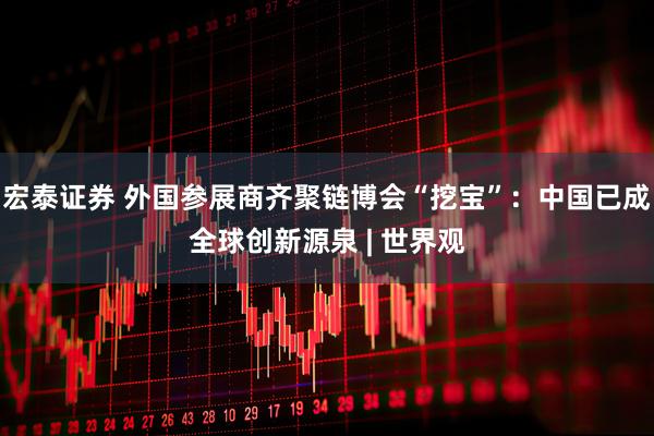 宏泰证券 外国参展商齐聚链博会“挖宝”：中国已成全球创新源泉 | 世界观
