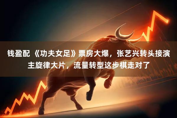 钱盈配 《功夫女足》票房大爆，张艺兴转头接演主旋律大片，流量转型这步棋走对了