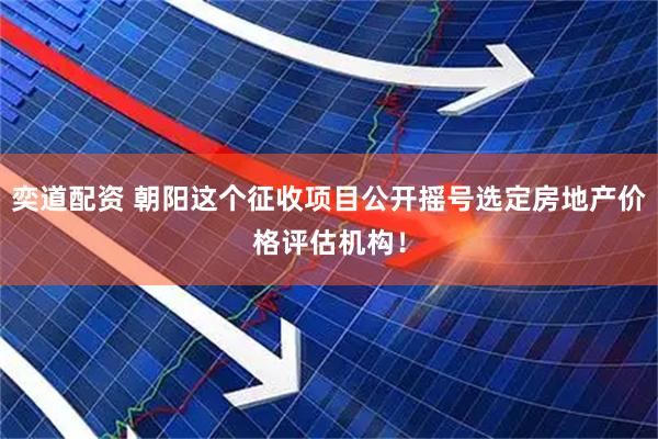 奕道配资 朝阳这个征收项目公开摇号选定房地产价格评估机构！