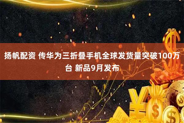 扬帆配资 传华为三折叠手机全球发货量突破100万台 新品9月发布